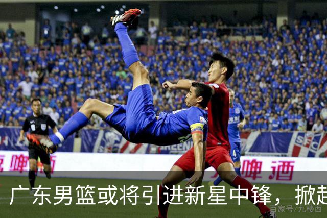 广东男篮或将引进新星中锋，掀起强力内线布局